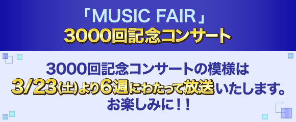 「MUSIC FAIR」 3000回記念コンサート 3000回記念コンサートの模様は3/23(土)より6週にわたって放送いたします。お楽しみに！！