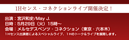 「1Hセンス・コネクションライブ開催決定！」出演：宮沢和史/May J.日時：5月29日（火）15時～会場：メルセデスベンツ・コネクション（東京・六本木）１Hセンス出演者によるスペシャルライブ、１Hのトーク＆ライブを展開します。