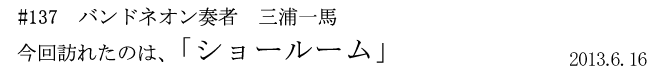 #137　バンドネオン奏者　三浦一馬　「ショールーム」　2013年6月16日