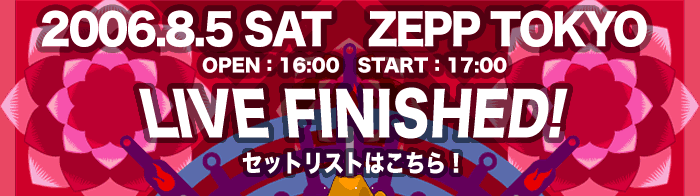 2006.8.5 SAT  ZEPP TOKYO  OPEN 16:00 START 17:00@LIVE FINISHED! ZbgXg͂I
