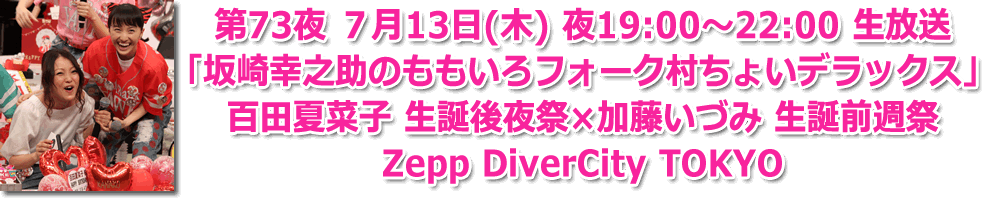 第73夜 7月13日(木) 夜19:00?22:00 生放送 「坂崎幸之助のももいろフォーク村ちょいデラックス」 百田夏菜子 生誕後夜祭×加藤いづみ 生誕前週祭 Zepp DiverCity TOKYO