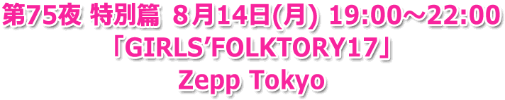 第75夜 特別篇 ８月14日(月) 19:00?22:00「GIRLS’FOLKTORY17」Zepp Tokyo