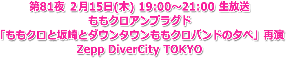 第81夜 ２月15日(木) 19:00?21:00 生放送 ももクロアンプラグド「ももクロと坂崎とダウンタウンももクロバンドの夕べ」再演 Zepp DiverCity TOKYO