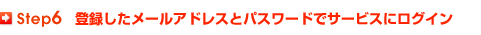 Step 6 登録したメールアドレスとパスワードでサービスにログイン
