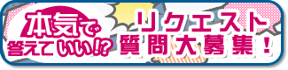 本気で答えていい!?リクエスト・質問大事募集!