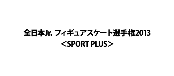 全日本Jr．フィギュアスケート選手権2013＜SPORT PLUS＞