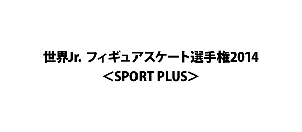 世界Jr．フィギュアスケート選手権2014＜SPORT PLUS＞