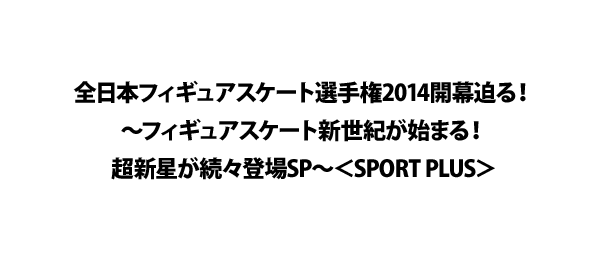 全日本フィギュアスケート選手権2014開幕迫る！～フィギュアスケート新世紀が始まる！超新星が続々登場SP～＜SPORT PLUS＞