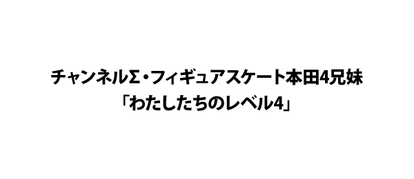 チャンネルΣ・フィギュアスケート本田4兄妹「わたしたちのレベル4」