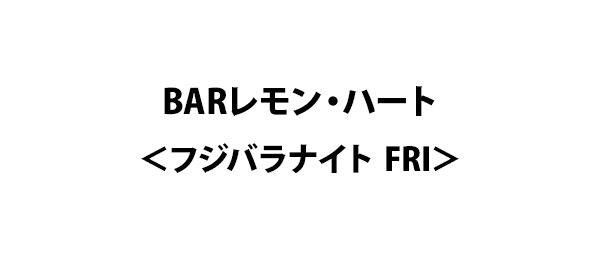 BARレモン・ハート＜フジバラナイト FRI＞