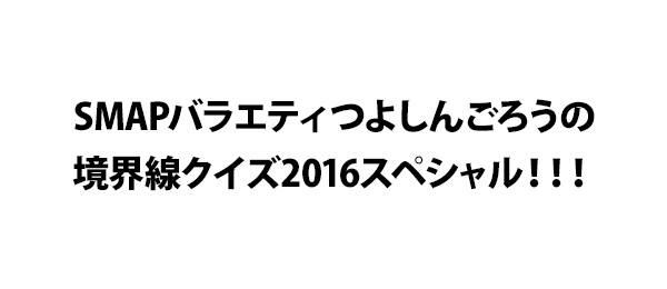 SMAPバラエティつよしんごろうの境界線クイズ2016スペシャル！！！