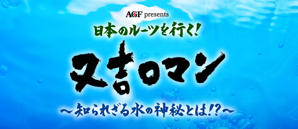 AGF presents日本のルーツを行く！又吉ロマン～知られざる水の神秘とは！？～