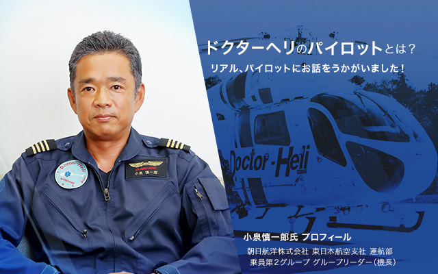 ドクターヘリのパイロットとは？ リアル、パイロットにお話をうかがいました！小泉慎一郎氏 プロフィール 朝日航洋株式会社 東日本航空支社 運航部 乗員第2グループ グループリーダー（機長）