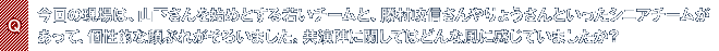 Q.今回の現場は、山下さんを始めとする若いチームと、勝村政信さんやりょうさんといったシニアチームがあって、個性的な顔ぶれがそろいました。共演陣に関してはどんな風に感じていましたか?