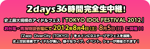 2days36時間完全生中継！史上最大規模のアイドルフェス『TOKYO IDOL FESTIVAL 2012』お台場・青海特設会場にて2012年8月4日（土）8月5日（日）に開催！！「Zepp  DiverCity（TOKYO）」をメインに9ステージでフェスを展開、史上空前規模でアイドルが集い、様々なライブ、イベント、ショーが開催されます！