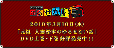 ★2010年3月10日（水）　元祖「人志松本のゆるせない話」DVD上巻・下巻同時発売決定！！　★「人志松本のすべらない話　ザ･ゴールデン3」DVD大好評発売中！！　★「すべらない話」着ボイス大好評配信中！！　★松本人志プロデュース「働くおっさん劇場」大好評発売中！！