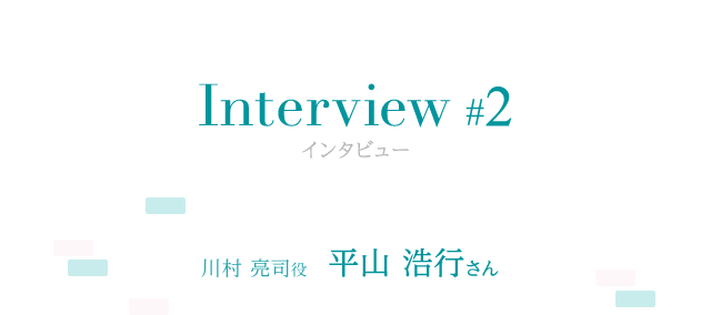 Interview #2 川村 亮司役 平山 浩行さん
