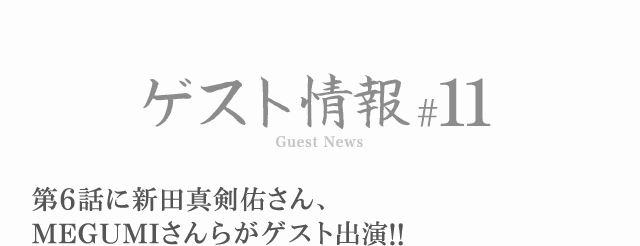 ゲスト情報 #11 第6話に新田真剣佑さん、MEGUMIさんらがゲスト出演！！