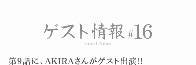 ゲスト情報 #16 第9話に、AKIRAさんがゲスト出演!!