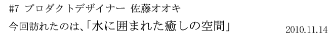 #7 プロダクトデザイナー 佐藤オオキ 今回訪れたのは、「水に囲まれた癒しの空間 2010年11月14日」