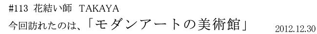 #113 花結い師 TAKAYA 「モダンアートの美術館」 2012年12月30日