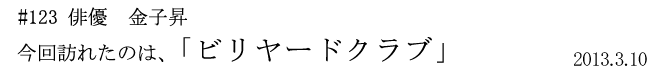 #123　俳優　金子昇 「ビリヤードクラブ」　2013年3月10日