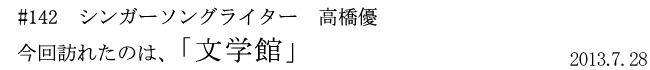 #142　シンガーソングライター　高橋優　今回訪れたのは、「文学館」　2013年7月28日