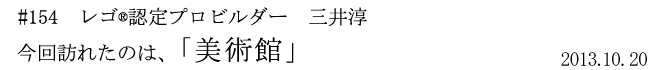 #154 レゴ(R)認定プロビルダー 三井淳平 今回訪れたのは、「美術館」 2013年10月20日