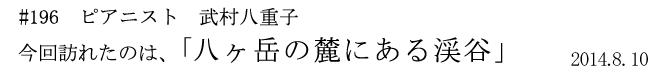 #196 ピアニスト 武村八重子 今回訪れたのは、「八ヶ岳の麓にある渓谷」 2014年8月10日