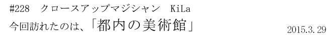 #228 クロースアップマジシャン KiLa 今回訪れたのは、「都内の美術館」 2015年3月29日