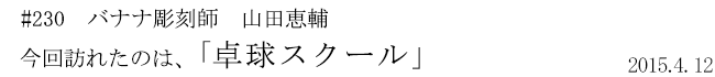 #230 バナナ彫刻師 山田恵輔 今回訪れたのは、「卓球スクール」 2015年4月12日