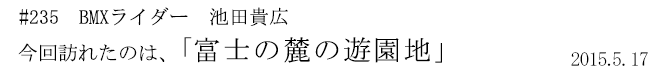 #235 BMXライダー 池田貴広 今回訪れたのは、「富士の麓の遊園地」 2015年5月17日