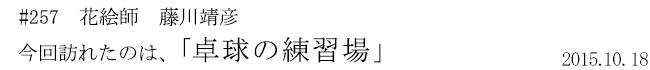 #257 花絵師 藤川靖彦 今回訪れたのは、「卓球の練習場」 2015年10月18日