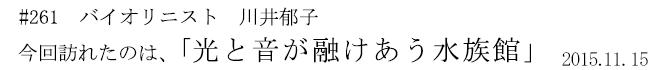 #261　バイオリニスト　川井郁子　今回訪れたのは、「光と音が融けあう水族館」　2015年11月15日