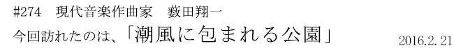 #274　現代音楽作曲家　薮田翔一　今回訪れたのは、「潮風に包まれる公園」　2016年2月21日