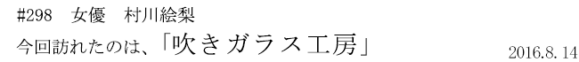 #298 女優 村川絵梨 今回訪れたのは、「ガラス工房」 2016年8月14日