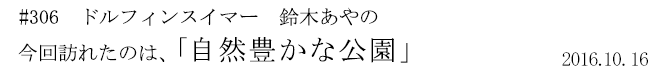 #306　ドルフィンスイマー　鈴木あやの　今回訪れたのは、「自然豊かな公園」　2016年10月16日