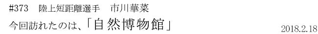 #373 陸上短距離選手 市川華菜 今回訪れたのは、「自然博物館」 2018年2月18日