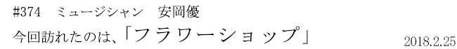 #374 ミュージシャン 安岡優 今回訪れたのは、「フラワーショップ」 2018年2月25日