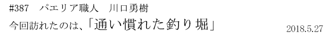 #387　パエリア職人　川口勇樹　今回訪れたのは、「通い慣れた釣り堀」　2018年5月27日