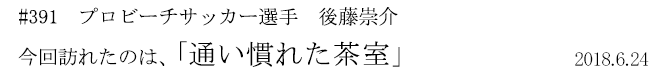 #391 プロビーチサッカー選手 後藤崇介 今回訪れたのは、「通い慣れた茶室」 2018年6月24日