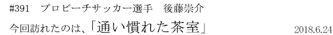 #391　プロビーチサッカー選手　後藤崇介　今回訪れたのは、「通い慣れた茶室」　2018年6月24日