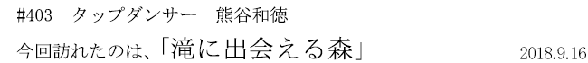 #403　タップダンサー　熊谷和徳　今回訪れたのは、「滝に出会える森」　2018年9月16日