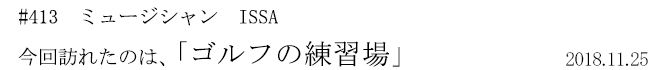 #413　ミュージシャン　ISSA　今回訪れたのは、「ゴルフの練習場」　2018年11月25日