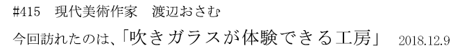#415 現代美術作家 渡辺おさむ 今回訪れたのは、「吹きガラスが体験できる工房」 2018年12月9日