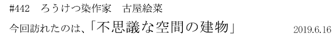 #442　ろうけつ染作家　古屋絵菜　今回訪れたのは、「不思議な空間の建物」　2019年6月16日