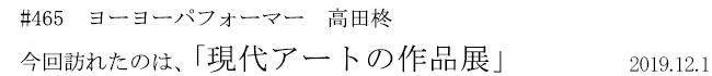 #465 ヨーヨーパフォーマー 高田柊 今回訪れたのは、「現代アートの作品展」 2019年12月1日