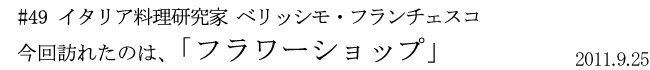 #49  イタリア料理研究家 ベリッシモ・フランチェスコ 今回訪れたのは「フラワーショップ」 2011年9月25日