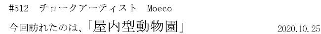 #512 チョークアーティスト Moeco 今回訪れたのは、「屋内型動物園」 2020年10月25日