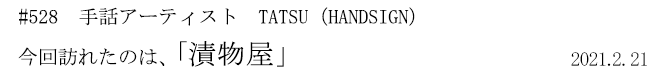 #528 手話アーティスト TATSU(HANDSIGN) 今回訪れたのは、「漬物屋」 2021年2月21日